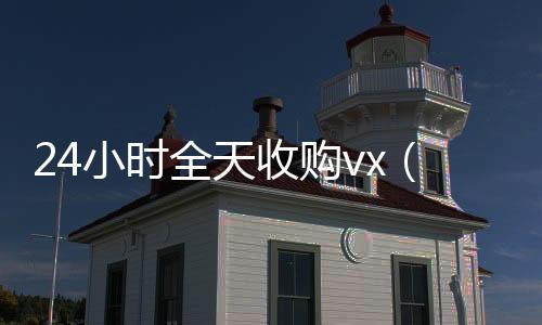 24小时全天收购回收微信号vx（24小时全天收购soul）