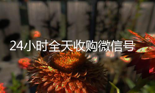 24小时全天收在线收微信购微信号（私人回收联系方式）
